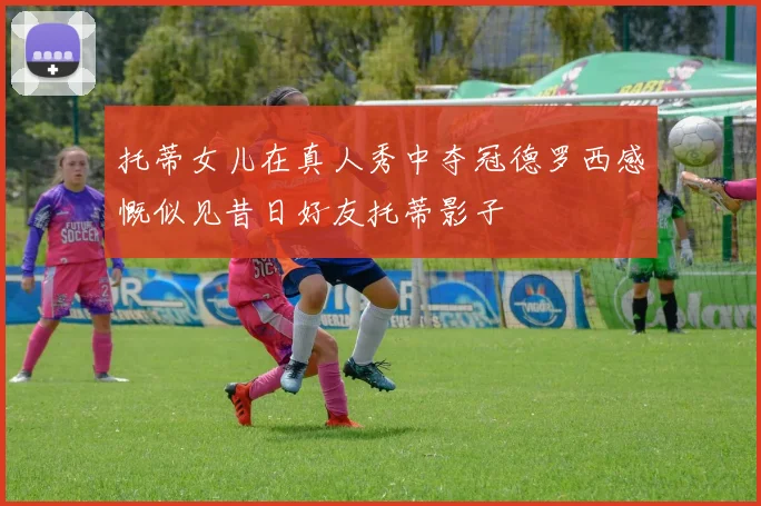 托蒂女儿在真人秀中夺冠德罗西感慨似见昔日好友托蒂影子