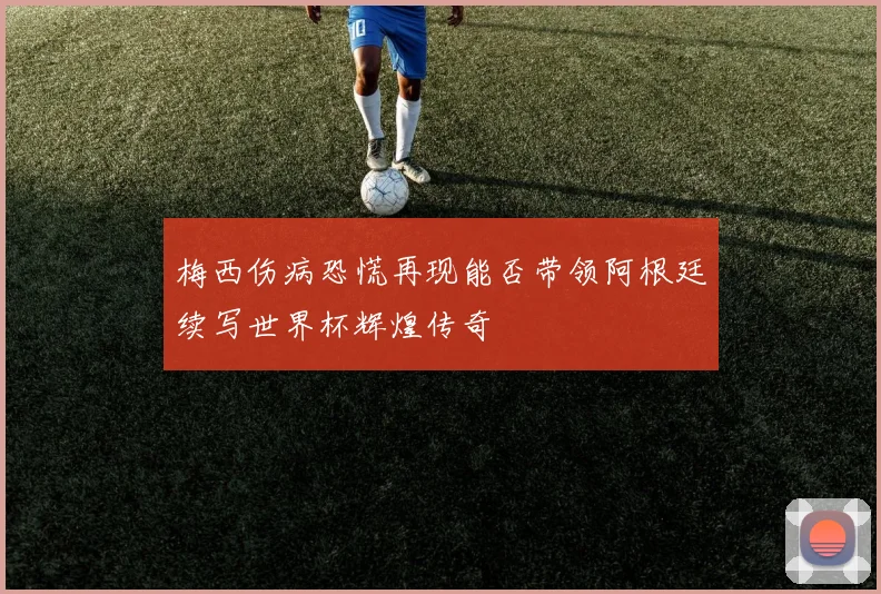 梅西伤病恐慌再现能否带领阿根廷续写世界杯辉煌传奇