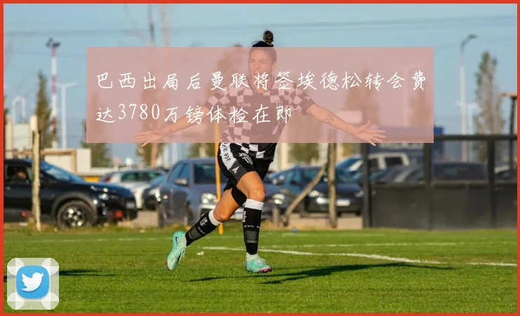 巴西出局后曼联将签埃德松转会费达3780万镑体检在即
