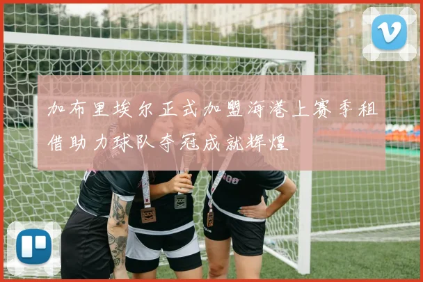加布里埃尔正式加盟海港上赛季租借助力球队夺冠成就辉煌