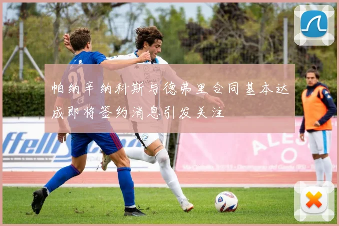 帕纳辛纳科斯与德弗里合同基本达成即将签约消息引发关注