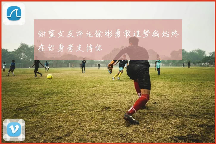 甜蜜女友评论徐彬勇敢追梦我始终在你身旁支持你