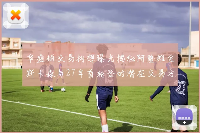 华盛顿交易构想曝光揭秘阿隆维金斯卡森与27年首轮签的潜在交易方案
