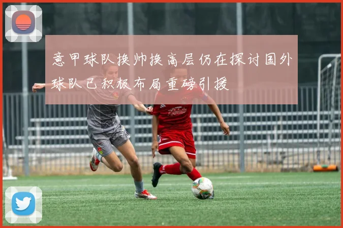 意甲球队换帅换高层仍在探讨国外球队已积极布局重磅引援