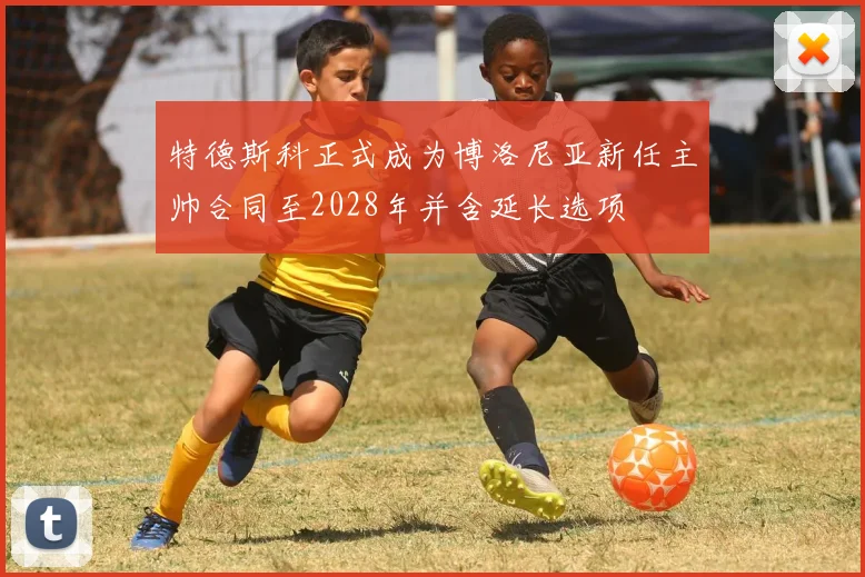 特德斯科正式成为博洛尼亚新任主帅合同至2028年并含延长选项