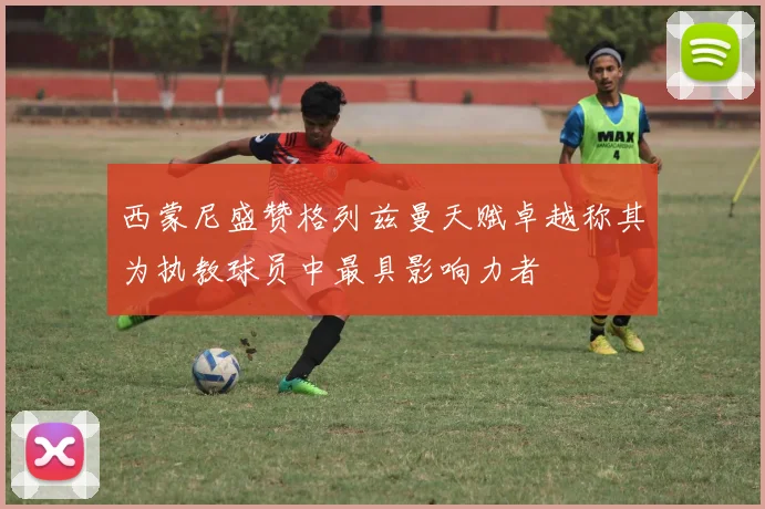 西蒙尼盛赞格列兹曼天赋卓越称其为执教球员中最具影响力者