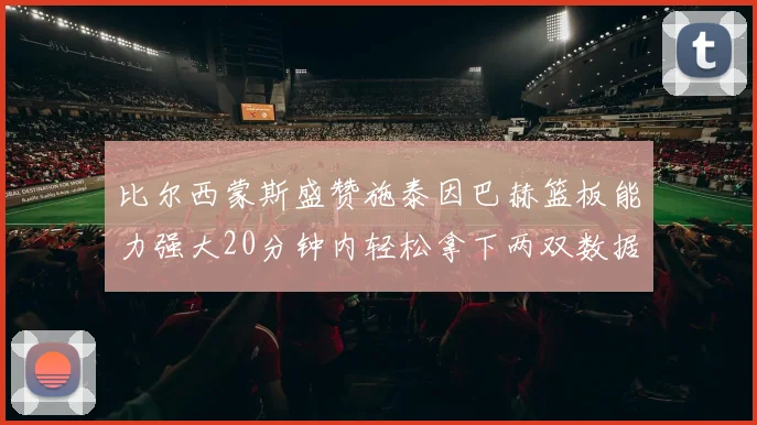 比尔西蒙斯盛赞施泰因巴赫篮板能力强大20分钟内轻松拿下两双数据