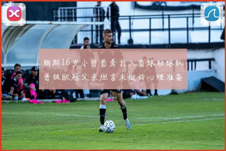 朗斯16岁小将首秀打入首球助球队晋级欧冠父亲坦言未做好心理准备