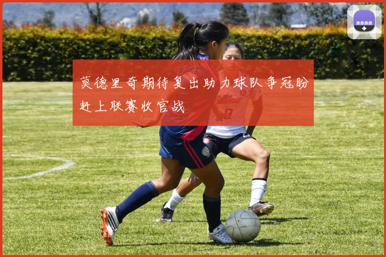 莫德里奇期待复出助力球队争冠盼赶上联赛收官战