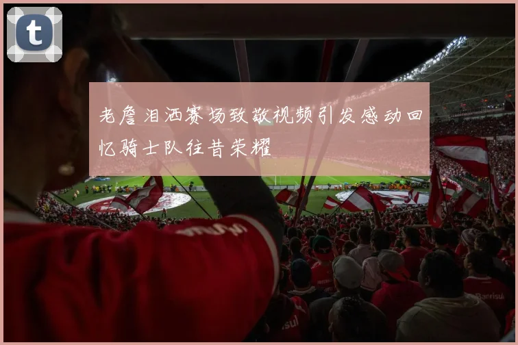 老詹泪洒赛场致敬视频引发感动回忆骑士队往昔荣耀