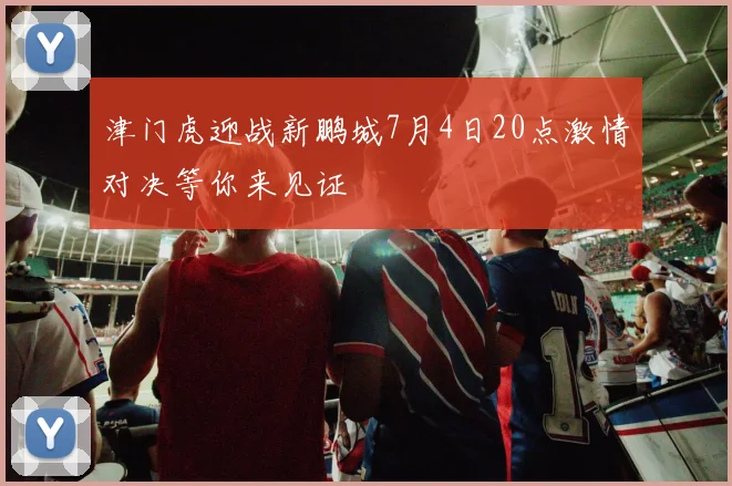 津门虎迎战新鹏城7月4日20点激情对决等你来见证