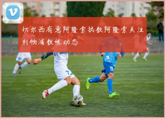 切尔西有意阿隆索执教阿隆索关注利物浦教练动态