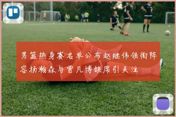 男篮热身赛名单公布赵继伟领衔阵容杨瀚森与曾凡博缺席引关注