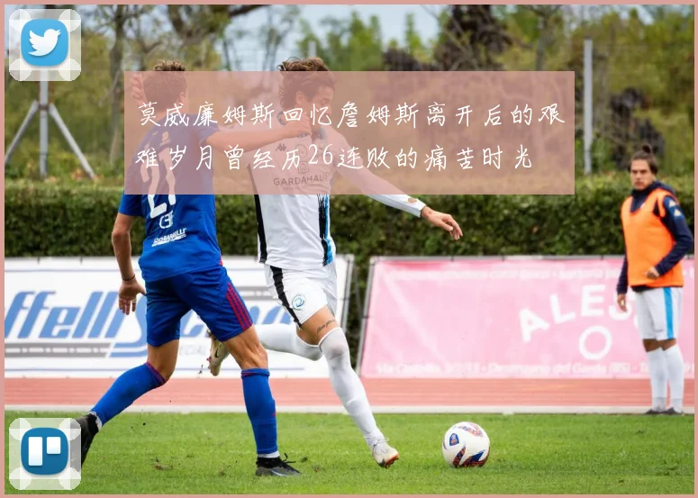 莫威廉姆斯回忆詹姆斯离开后的艰难岁月曾经历26连败的痛苦时光
