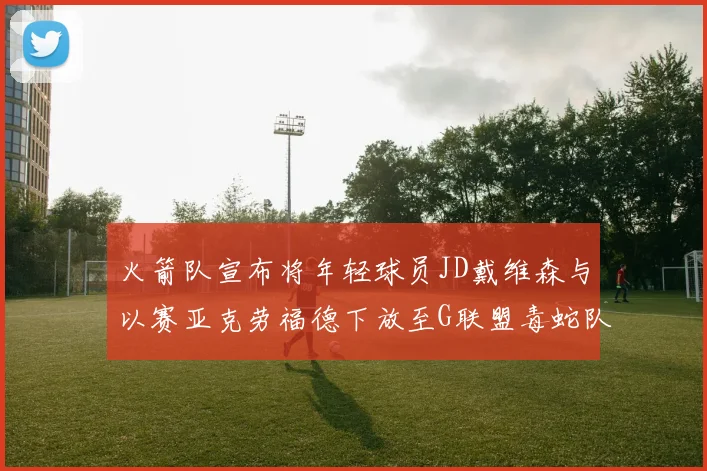 火箭队宣布将年轻球员JD戴维森与以赛亚克劳福德下放至G联盟毒蛇队进行锻炼