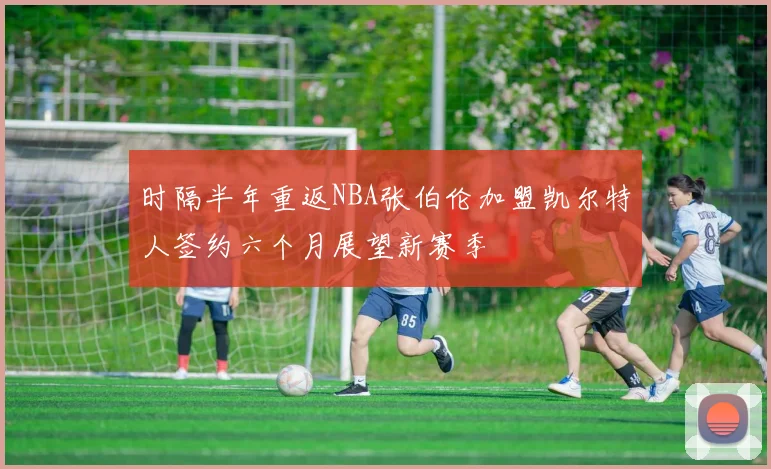 时隔半年重返NBA张伯伦加盟凯尔特人签约六个月展望新赛季