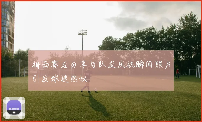 梅西赛后分享与队友庆祝瞬间照片引发球迷热议