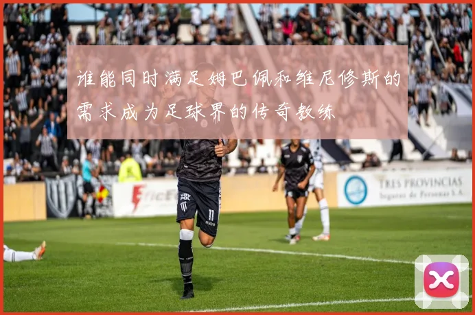 谁能同时满足姆巴佩和维尼修斯的需求成为足球界的传奇教练