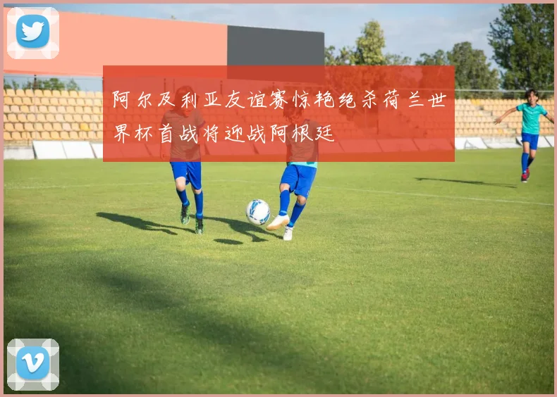 阿尔及利亚友谊赛惊艳绝杀荷兰世界杯首战将迎战阿根廷