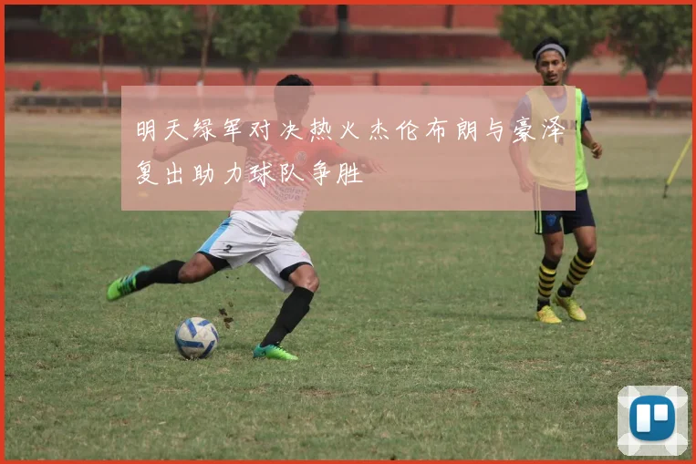 明天绿军对决热火杰伦布朗与豪泽复出助力球队争胜